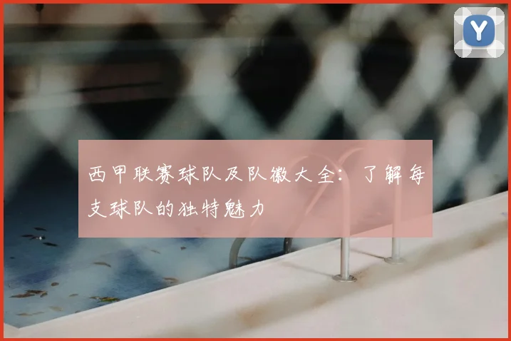 西甲联赛球队及队徽大全:了解每支球队的独特魅力