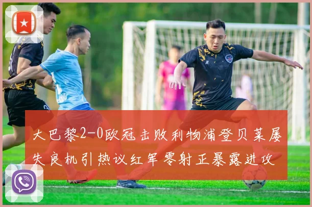 大巴黎2-0欧冠击败利物浦登贝莱屡失良机引热议红军零射正暴露进攻问题