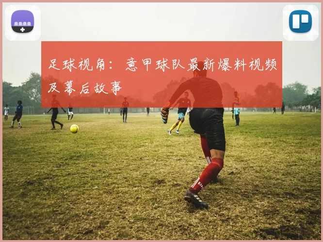 足球视角：意甲球队最新爆料视频及幕后故事