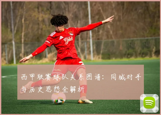 西甲联赛球队关系图谱：同城对手与历史恩怨全解析