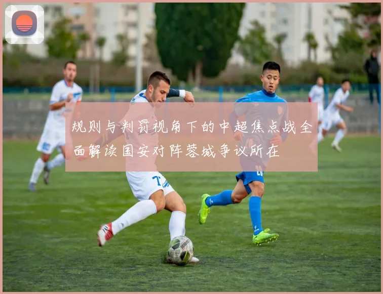 规则与判罚视角下的中超焦点战全面解读国安对阵蓉城争议所在