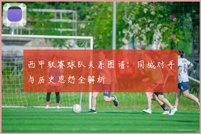 西甲联赛球队关系图谱:同城对手与历史恩怨全解析